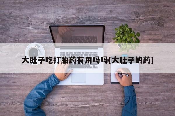 打胎药私人店联系方式保密发货,指导用药大肚子吃打胎药有用吗吗(大肚子的药)