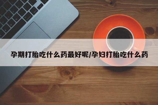 打胎药私人店联系方式保密发货,指导用药孕期打胎吃什么药最好呢/孕妇打胎吃什么药