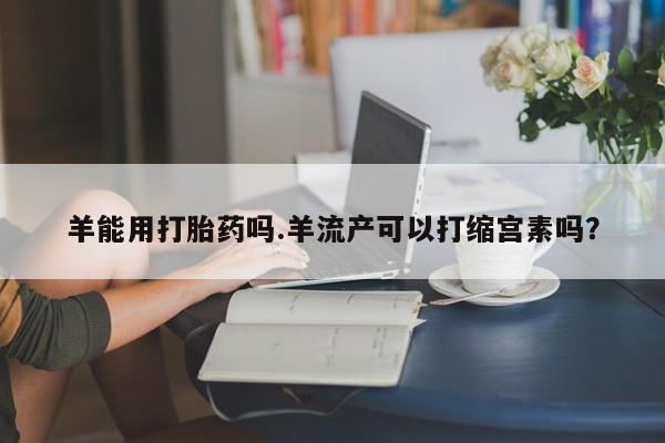 打胎药私人店联系方式保密发货,指导用药羊能用打胎药吗.羊流产可以打缩宫素吗？