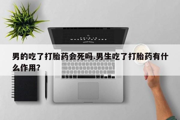 打胎药私人店联系方式保密发货,指导用药男的吃了打胎药会死吗.男生吃了打胎药有什么作用？