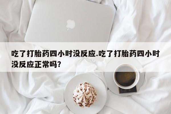 打胎药私人店联系方式保密发货,指导用药吃了打胎药四小时没反应.吃了打胎药四小时没反应正常吗？