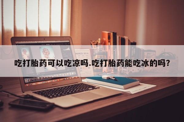 打胎药私人店联系方式保密发货,指导用药吃打胎药可以吃凉吗.吃打胎药能吃冰的吗？