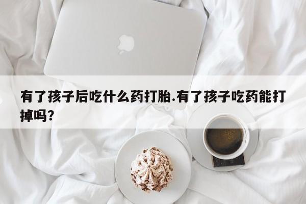 打胎药私人店联系方式保密发货,指导用药有了孩子后吃什么药打胎.有了孩子吃药能打掉吗？