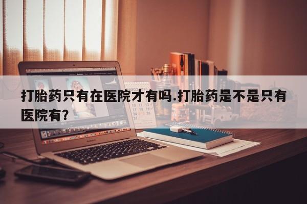 打胎药私人店联系方式保密发货,指导用药打胎药只有在医院才有吗.打胎药是不是只有医院有？