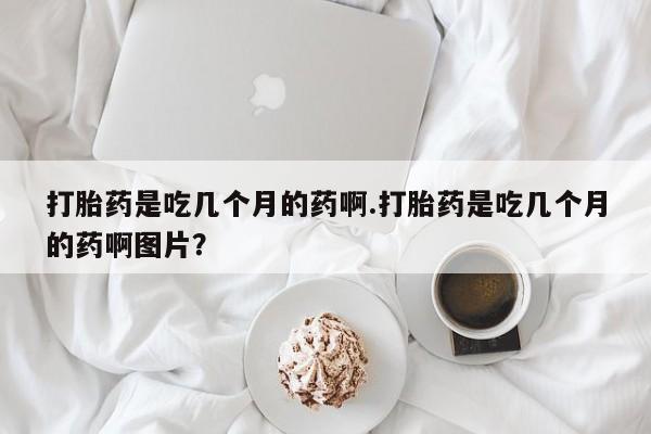 打胎药私人店联系方式保密发货,指导用药打胎药是吃几个月的药啊.打胎药是吃几个月的药啊图片？