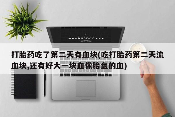 打胎药私人店联系方式保密发货,指导用药打胎药吃了第二天有血块(吃打胎药第二天流血块,还有好大一块血像胎盘的血)