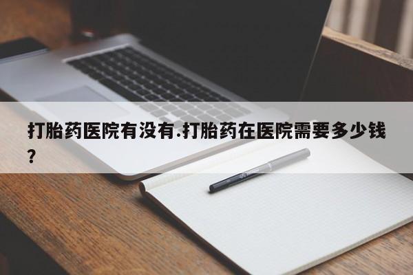 打胎药私人店联系方式保密发货,指导用药打胎药医院有没有.打胎药在医院需要多少钱？