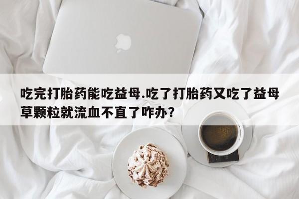 打胎药私人店联系方式保密发货,指导用药吃完打胎药能吃益母.吃了打胎药又吃了益母草颗粒就流血不直了咋办？