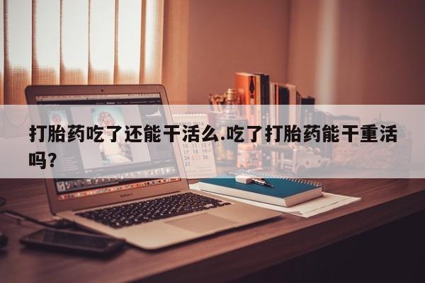 打胎药私人店联系方式保密发货,指导用药打胎药吃了还能干活么.吃了打胎药能干重活吗？