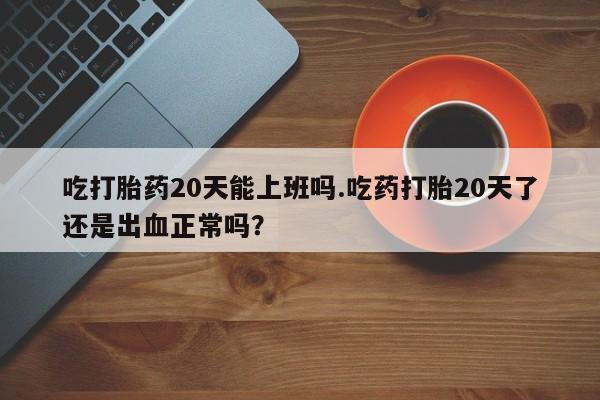 打胎药私人店联系方式保密发货,指导用药吃打胎药20天能上班吗.吃药打胎20天了还是出血正常吗？