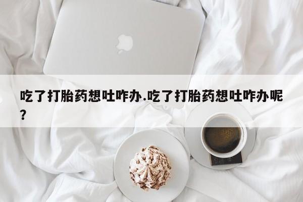 打胎药私人店联系方式保密发货,指导用药吃了打胎药想吐咋办.吃了打胎药想吐咋办呢？