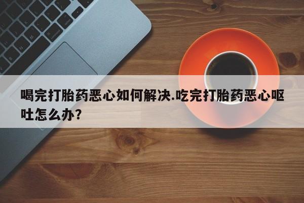 打胎药私人店联系方式保密发货,指导用药喝完打胎药恶心如何解决.吃完打胎药恶心呕吐怎么办？