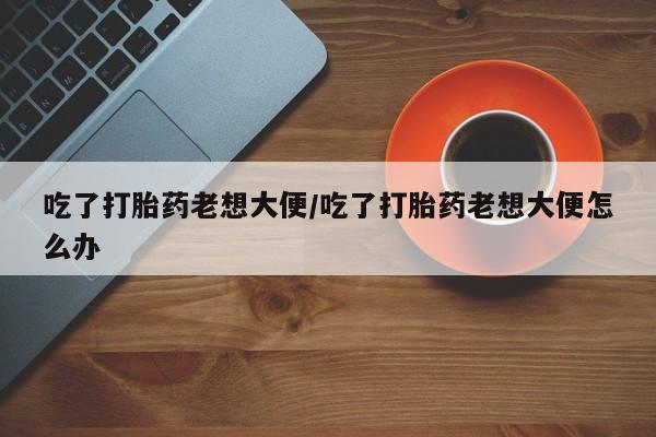 打胎药私人店联系方式保密发货,指导用药吃了打胎药老想大便/吃了打胎药老想大便怎么办