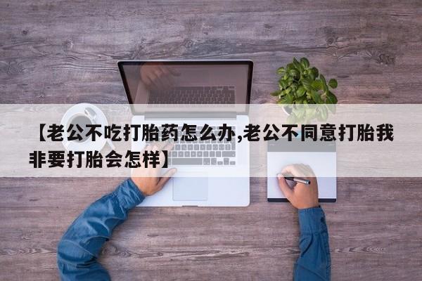 打胎药私人店联系方式保密发货,指导用药【老公不吃打胎药怎么办,老公不同意打胎我非要打胎会怎样】