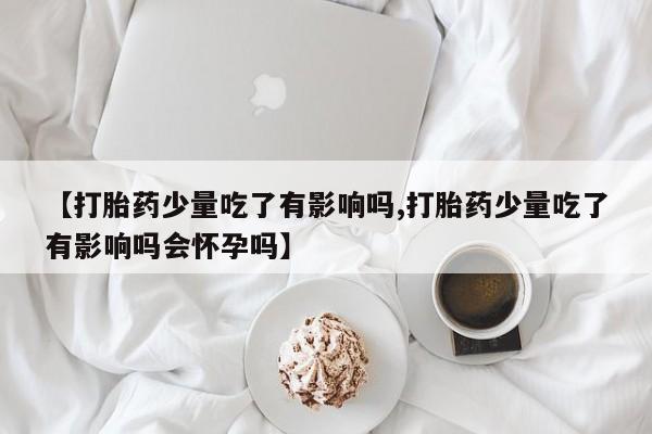 打胎药私人店联系方式保密发货,指导用药【打胎药少量吃了有影响吗,打胎药少量吃了有影响吗会怀孕吗】