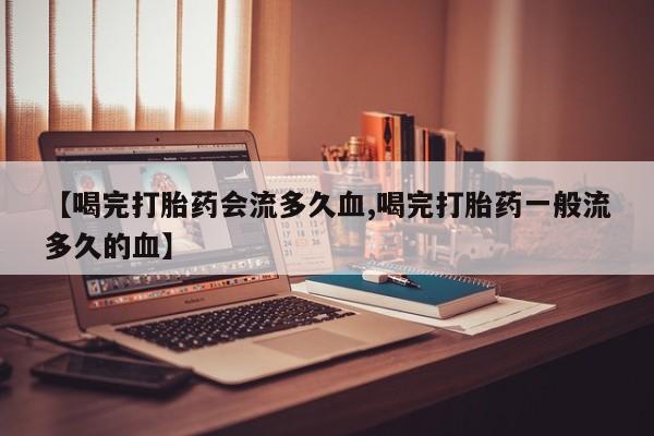 打胎药私人店联系方式保密发货,指导用药【喝完打胎药会流多久血,喝完打胎药一般流多久的血】