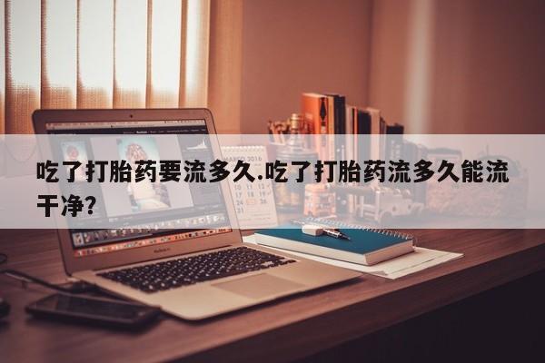 打胎药私人店联系方式保密发货,指导用药吃了打胎药要流多久.吃了打胎药流多久能流干净？