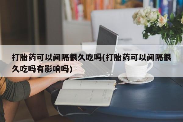 打胎药私人店联系方式保密发货,指导用药打胎药可以间隔很久吃吗(打胎药可以间隔很久吃吗有影响吗)