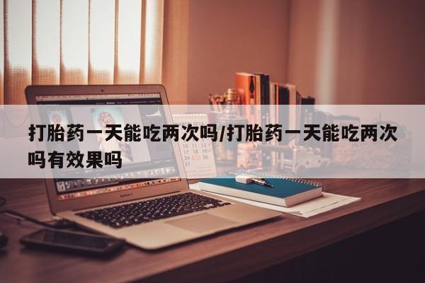 打胎药私人店联系方式保密发货,指导用药打胎药一天能吃两次吗/打胎药一天能吃两次吗有效果吗