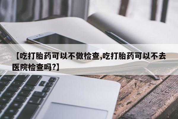 打胎药私人店联系方式保密发货,指导用药【吃打胎药可以不做检查,吃打胎药可以不去医院检查吗?】