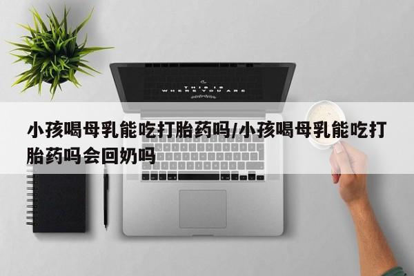 打胎药私人店联系方式保密发货,指导用药小孩喝母乳能吃打胎药吗/小孩喝母乳能吃打胎药吗会回奶吗