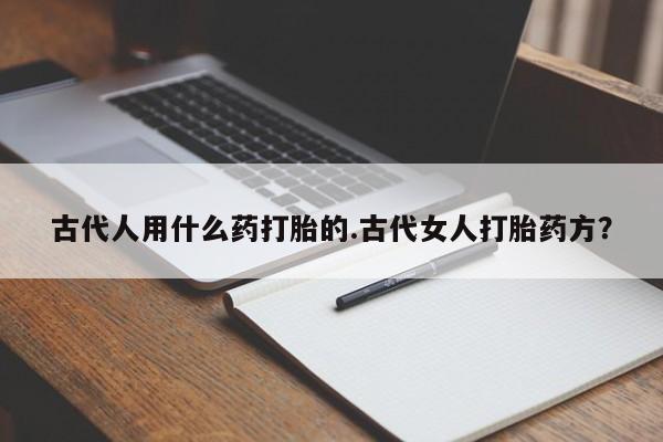 打胎药私人店联系方式保密发货,指导用药古代人用什么药打胎的.古代女人打胎药方？