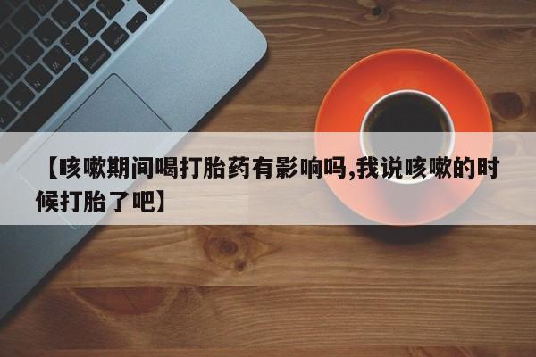 打胎药私人店联系方式保密发货,指导用药【咳嗽期间喝打胎药有影响吗,我说咳嗽的时候打胎了吧】