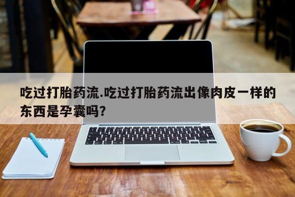 打胎药私人店联系方式保密发货,指导用药吃过打胎药流.吃过打胎药流出像肉皮一样的东西是孕囊吗?