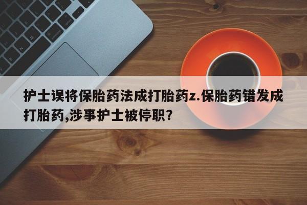 打胎药私人店联系方式保密发货,指导用药护士误将保胎药法成打胎药z.保胎药错发成打胎药,涉事护士被停职？
