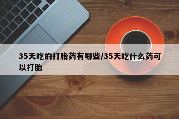 打胎药私人店联系方式保密发货,指导用药35天吃的打胎药有哪些/35天吃什么药可以打胎