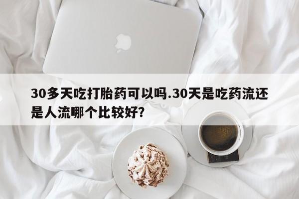打胎药私人店联系方式保密发货,指导用药30多天吃打胎药可以吗.30天是吃药流还是人流哪个比较好？