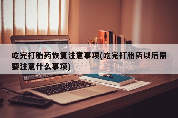 打胎药私人店联系方式保密发货,指导用药吃完打胎药恢复注意事项(吃完打胎药以后需要注意什么事项)