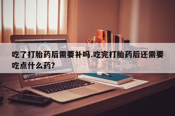 打胎药私人店联系方式保密发货,指导用药吃了打胎药后需要补吗.吃完打胎药后还需要吃点什么药？