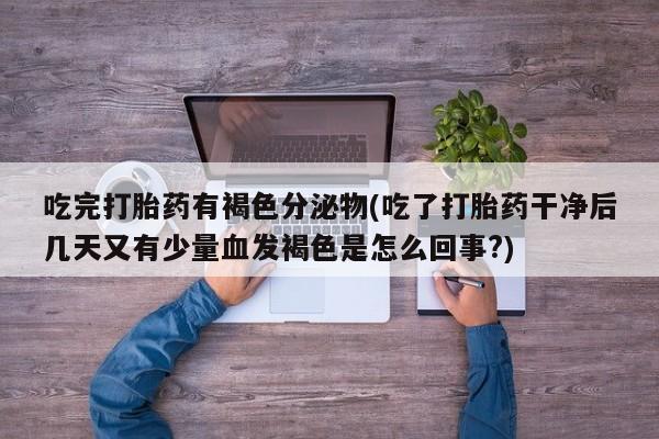 打胎药私人店联系方式保密发货,指导用药吃完打胎药有褐色分泌物(吃了打胎药干净后几天又有少量血发褐色是怎么回事?)