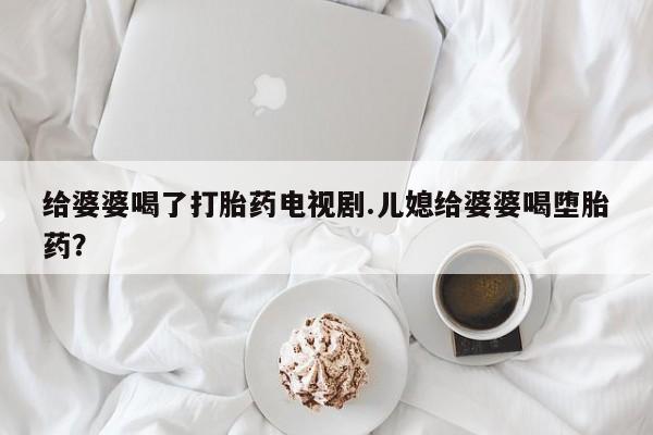 打胎药私人店联系方式保密发货,指导用药给婆婆喝了打胎药电视剧.儿媳给婆婆喝堕胎药？
