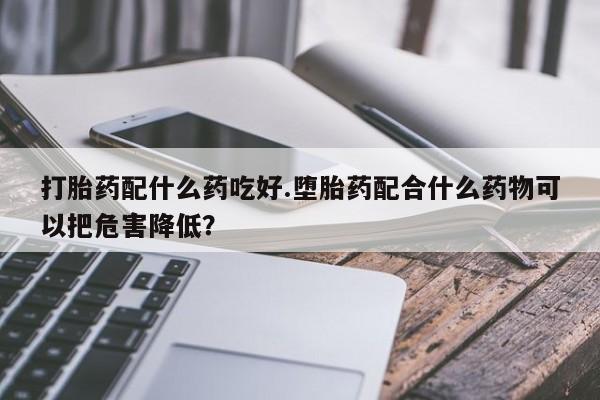 打胎药私人店联系方式保密发货,指导用药打胎药配什么药吃好.堕胎药配合什么药物可以把危害降低？