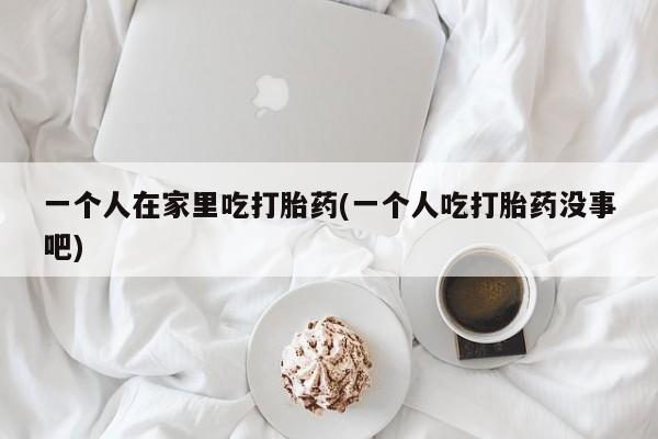 打胎药私人店联系方式保密发货,指导用药一个人在家里吃打胎药(一个人吃打胎药没事吧)