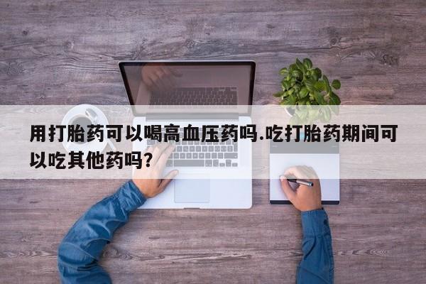 打胎药私人店联系方式保密发货,指导用药用打胎药可以喝高血压药吗.吃打胎药期间可以吃其他药吗？