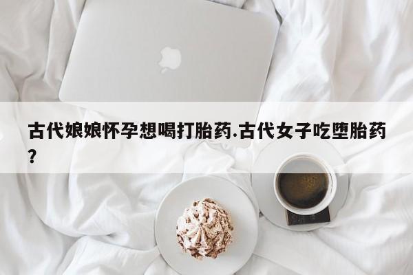 打胎药私人店联系方式保密发货,指导用药古代娘娘怀孕想喝打胎药.古代女子吃堕胎药？
