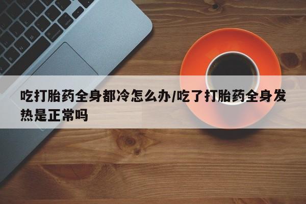 打胎药私人店联系方式保密发货,指导用药吃打胎药全身都冷怎么办/吃了打胎药全身发热是正常吗