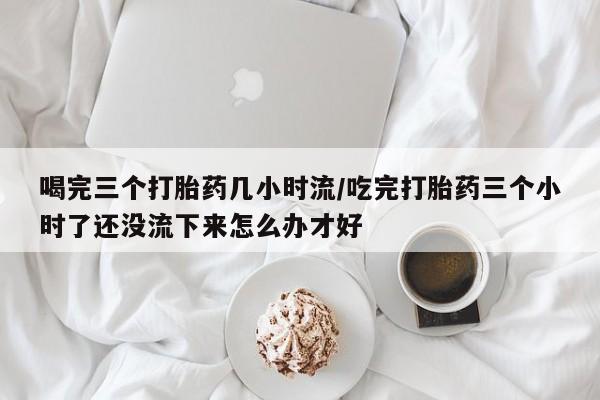 打胎药私人店联系方式保密发货,指导用药喝完三个打胎药几小时流/吃完打胎药三个小时了还没流下来怎么办才好