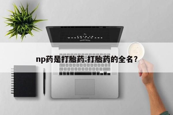 打胎药私人店联系方式保密发货,指导用药np药是打胎药.打胎药的全名？
