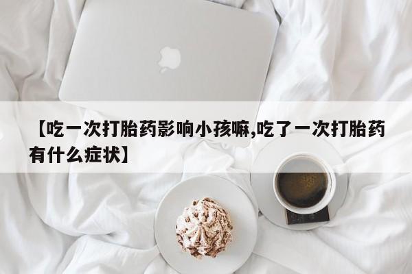 打胎药私人店联系方式保密发货,指导用药【吃一次打胎药影响小孩嘛,吃了一次打胎药有什么症状】