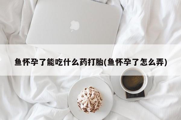 打胎药私人店联系方式保密发货,指导用药鱼怀孕了能吃什么药打胎(鱼怀孕了怎么弄)
