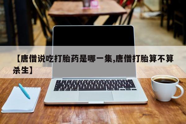 打胎药私人店联系方式保密发货,指导用药【唐僧说吃打胎药是哪一集,唐僧打胎算不算杀生】