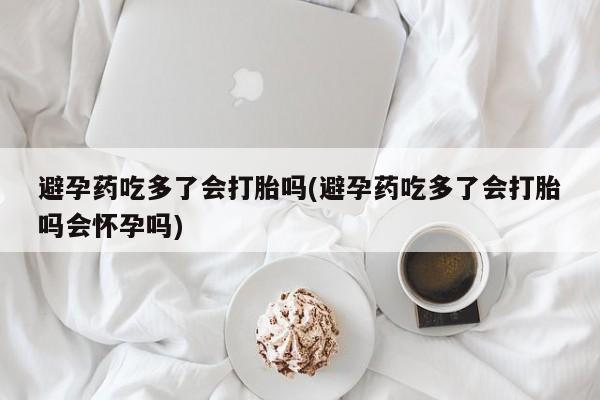 打胎药私人店联系方式保密发货,指导用药避孕药吃多了会打胎吗(避孕药吃多了会打胎吗会怀孕吗)