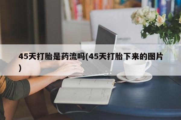 打胎药私人店联系方式保密发货,指导用药45天打胎是药流吗(45天打胎下来的图片)