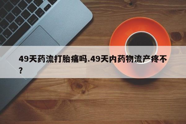 打胎药私人店联系方式保密发货,指导用药49天药流打胎痛吗.49天内药物流产疼不？