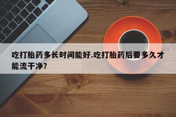 打胎药私人店联系方式保密发货,指导用药吃打胎药多长时间能好.吃打胎药后要多久才能流干净？