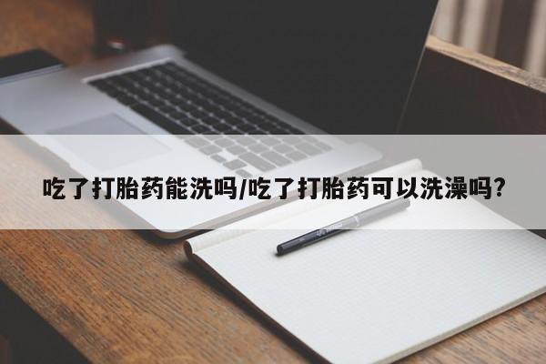 打胎药私人店联系方式保密发货,指导用药吃了打胎药能洗吗/吃了打胎药可以洗澡吗?